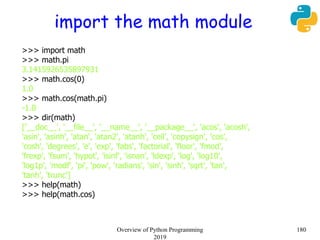 import the math module
>>> import math
>>> math.pi
3.1415926535897931
>>> math.cos(0)
1.0
>>> math.cos(math.pi)
-1.0
>>> dir(math)
['__doc__', '__file__', '__name__', '__package__', 'acos', 'acosh',
'asin', 'asinh', 'atan', 'atan2', 'atanh', 'ceil', 'copysign', 'cos',
'cosh', 'degrees', 'e', 'exp', 'fabs', 'factorial', 'floor', 'fmod',
'frexp', 'fsum', 'hypot', 'isinf', 'isnan', 'ldexp', 'log', 'log10',
'log1p', 'modf', 'pi', 'pow', 'radians', 'sin', 'sinh', 'sqrt', 'tan',
'tanh', 'trunc']
>>> help(math)
>>> help(math.cos)
180Overview of Python Programming
2019
 