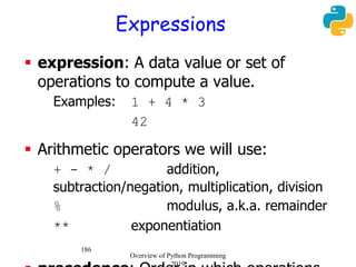 186
Expressions
 expression: A data value or set of
operations to compute a value.
Examples: 1 + 4 * 3
42
 Arithmetic operators we will use:
 + - * / addition,
subtraction/negation, multiplication, division
 % modulus, a.k.a. remainder
 ** exponentiation
Overview of Python Programming
2019
 