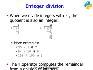 187
Integer division
 When we divide integers with / , the
quotient is also an integer.
3 52
4 ) 14 27 ) 1425
12 135
2 75
54
21
 More examples:
 35 / 5 is 7
 84 / 10 is 8
 156 / 100 is 1
 The % operator computes the remainderOverview of Python Programming
2019
 
