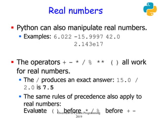 188
Real numbers
 Python can also manipulate real numbers.
 Examples: 6.022 -15.9997 42.0
2.143e17
 The operators + - * / % ** ( ) all work
for real numbers.
 The / produces an exact answer: 15.0 /
2.0 is 7.5
 The same rules of precedence also apply to
real numbers:
Evaluate ( ) before * / % before + -Overview of Python Programming
2019
 