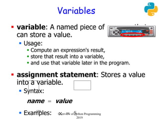 190
Variables
 variable: A named piece of memory that
can store a value.
 Usage:
 Compute an expression's result,
 store that result into a variable,
 and use that variable later in the program.
 assignment statement: Stores a value
into a variable.
 Syntax:
name = value
 Examples: x = 5Overview of Python Programming
2019
 
