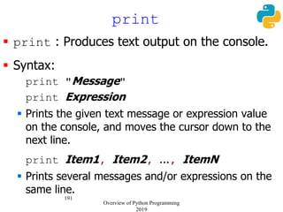 191
 print : Produces text output on the console.
 Syntax:
print "Message"
print Expression
 Prints the given text message or expression value
on the console, and moves the cursor down to the
next line.
print Item1, Item2, ..., ItemN
 Prints several messages and/or expressions on the
same line.
print
Overview of Python Programming
2019
 