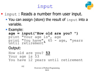 192
 input : Reads a number from user input.
 You can assign (store) the result of input into a
variable.
 Example:
age = input("How old are you? ")
print "Your age is", age
print "You have", 65 - age, "years
until retirement"
Output:
How old are you? 53
Your age is 53
You have 12 years until retirement
input
Overview of Python Programming
2019
 