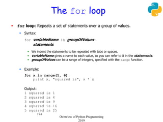 194
The for loop
 for loop: Repeats a set of statements over a group of values.
 Syntax:
for variableName in groupOfValues:
statements
 We indent the statements to be repeated with tabs or spaces.
 variableName gives a name to each value, so you can refer to it in the statements.
 groupOfValues can be a range of integers, specified with the range function.
 Example:
for x in range(1, 6):
print x, "squared is", x * x
Output:
1 squared is 1
2 squared is 4
3 squared is 9
4 squared is 16
5 squared is 25
Overview of Python Programming
2019
 