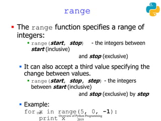 195
range
 The range function specifies a range of
integers:
 range(start, stop) - the integers between
start (inclusive)
and stop (exclusive)
 It can also accept a third value specifying the
change between values.
 range(start, stop, step) - the integers
between start (inclusive)
and stop (exclusive) by step
 Example:
for x in range(5, 0, -1):
print x
Overview of Python Programming
2019
 