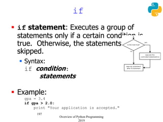 197
if
 if statement: Executes a group of
statements only if a certain condition is
true. Otherwise, the statements are
skipped.
 Syntax:
if condition:
statements
 Example:
gpa = 3.4
if gpa > 2.0:
print "Your application is accepted."
Overview of Python Programming
2019
 
