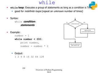 199
while
 while loop: Executes a group of statements as long as a condition is True.
 good for indefinite loops (repeat an unknown number of times)
 Syntax:
while condition:
statements
 Example:
number = 1
while number < 200:
print number,
number = number * 2
 Output:
1 2 4 8 16 32 64 128
Overview of Python Programming
2019
 
