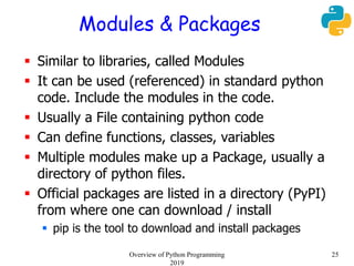 Modules & Packages
 Similar to libraries, called Modules
 It can be used (referenced) in standard python
code. Include the modules in the code.
 Usually a File containing python code
 Can define functions, classes, variables
 Multiple modules make up a Package, usually a
directory of python files.
 Official packages are listed in a directory (PyPI)
from where one can download / install
 pip is the tool to download and install packages
25Overview of Python Programming
2019
 