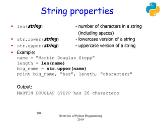 204
String properties
 len(string) - number of characters in a string
(including spaces)
 str.lower(string) - lowercase version of a string
 str.upper(string) - uppercase version of a string
 Example:
name = "Martin Douglas Stepp"
length = len(name)
big_name = str.upper(name)
print big_name, "has", length, "characters"
Output:
MARTIN DOUGLAS STEPP has 20 characters
Overview of Python Programming
2019
 