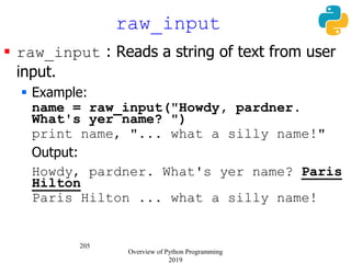 205
 raw_input : Reads a string of text from user
input.
 Example:
name = raw_input("Howdy, pardner.
What's yer name? ")
print name, "... what a silly name!"
Output:
Howdy, pardner. What's yer name? Paris
Hilton
Paris Hilton ... what a silly name!
raw_input
Overview of Python Programming
2019
 