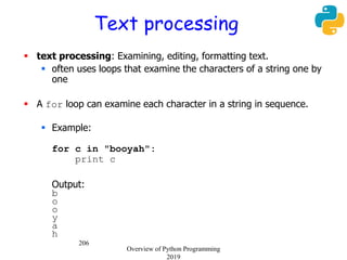 206
Text processing
 text processing: Examining, editing, formatting text.
 often uses loops that examine the characters of a string one by
one
 A for loop can examine each character in a string in sequence.
 Example:
for c in "booyah":
print c
Output:
b
o
o
y
a
h
Overview of Python Programming
2019
 