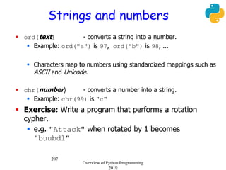207
Strings and numbers
 ord(text) - converts a string into a number.
 Example: ord("a") is 97, ord("b") is 98, ...
 Characters map to numbers using standardized mappings such as
ASCII and Unicode.
 chr(number) - converts a number into a string.
 Example: chr(99) is "c"
 Exercise: Write a program that performs a rotation
cypher.
 e.g. "Attack" when rotated by 1 becomes
"buubdl"
Overview of Python Programming
2019
 