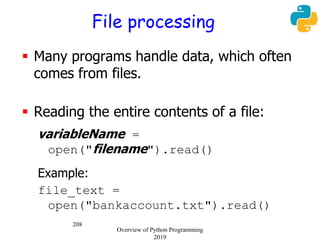 208
File processing
 Many programs handle data, which often
comes from files.
 Reading the entire contents of a file:
variableName =
open("filename").read()
Example:
file_text =
open("bankaccount.txt").read()
Overview of Python Programming
2019
 