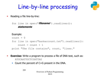 209
Line-by-line processing
 Reading a file line-by-line:
for line in open("filename").readlines():
statements
Example:
count = 0
for line in open("bankaccount.txt").readlines():
count = count + 1
print "The file contains", count, "lines."
 Exercise: Write a program to process a file of DNA text, such as:
ATGCAATTGCTCGATTAG
 Count the percent of C+G present in the DNA.
Overview of Python Programming
2019
 