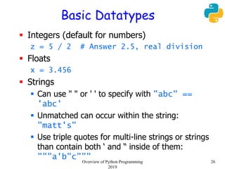 Basic Datatypes
 Integers (default for numbers)
z = 5 / 2 # Answer 2.5, real division
 Floats
x = 3.456
 Strings
 Can use " " or ' ' to specify with "abc" ==
'abc'
 Unmatched can occur within the string:
"matt's"
 Use triple quotes for multi-line strings or strings
than contain both ‘ and “ inside of them:
"""a'b"c""" 26Overview of Python Programming
2019
 