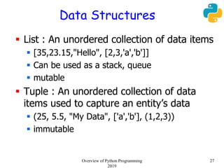 Data Structures
 List : An unordered collection of data items
 [35,23.15,"Hello", [2,3,'a','b']]
 Can be used as a stack, queue
 mutable
 Tuple : An unordered collection of data
items used to capture an entity’s data
 (25, 5.5, "My Data", ['a','b'], (1,2,3))
 immutable
27Overview of Python Programming
2019
 
