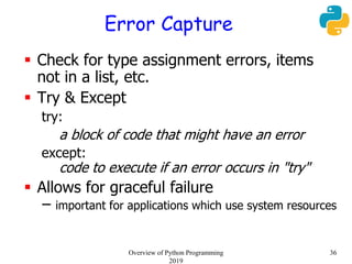 Error Capture
 Check for type assignment errors, items
not in a list, etc.
 Try & Except
try:
a block of code that might have an error
except:
code to execute if an error occurs in "try"
 Allows for graceful failure
– important for applications which use system resources
36Overview of Python Programming
2019
 