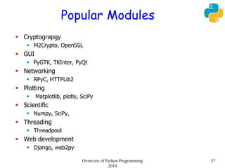 Popular Modules
 Cryptograpgy
 M2Crypto, OpenSSL
 GUI
 PyGTK, TKInter, PyQt
 Networking
 RPyC, HTTPLib2
 Plotting
 Matplotlib, plotly, SciPy
 Scientific
 Numpy, SciPy,
 Threading
 Threadpool
 Web development
 Django, web2py
Overview of Python Programming
2019
37
 