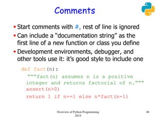 Comments
 Start comments with #, rest of line is ignored
 Can include a “documentation string” as the
first line of a new function or class you define
 Development environments, debugger, and
other tools use it: it’s good style to include one
def fact(n):
“““fact(n) assumes n is a positive
integer and returns factorial of n.”””
assert(n>0)
return 1 if n==1 else n*fact(n-1)
40Overview of Python Programming
2019
 
