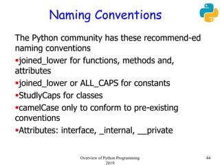 Naming Conventions
The Python community has these recommend-ed
naming conventions
joined_lower for functions, methods and,
attributes
joined_lower or ALL_CAPS for constants
StudlyCaps for classes
camelCase only to conform to pre-existing
conventions
Attributes: interface, _internal, __private
44Overview of Python Programming
2019
 