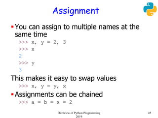 Assignment
You can assign to multiple names at the
same time
>>> x, y = 2, 3
>>> x
2
>>> y
3
This makes it easy to swap values
>>> x, y = y, x
Assignments can be chained
>>> a = b = x = 2
45Overview of Python Programming
2019
 