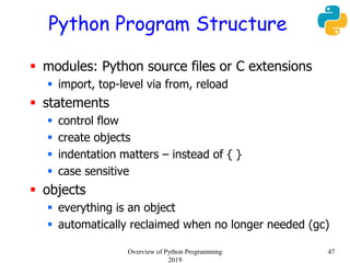 Python Program Structure
 modules: Python source files or C extensions
 import, top-level via from, reload
 statements
 control flow
 create objects
 indentation matters – instead of { }
 case sensitive
 objects
 everything is an object
 automatically reclaimed when no longer needed (gc)
47Overview of Python Programming
2019
 