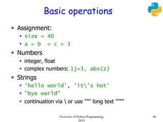 Basic operations
 Assignment:
 size = 40
 a = b = c = 3
 Numbers
 integer, float
 complex numbers: 1j+3, abs(z)
 Strings
 'hello world', 'it's hot'
 "bye world"
 continuation via  or use """ long text """"
48Overview of Python Programming
2019
 