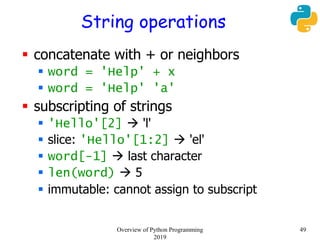 String operations
 concatenate with + or neighbors
 word = 'Help' + x
 word = 'Help' 'a'
 subscripting of strings
 'Hello'[2]  'l'
 slice: 'Hello'[1:2]  'el'
 word[-1]  last character
 len(word)  5
 immutable: cannot assign to subscript
49Overview of Python Programming
2019
 