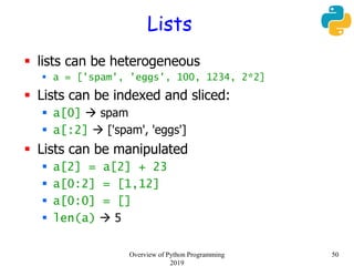 Lists
 lists can be heterogeneous
 a = ['spam', 'eggs', 100, 1234, 2*2]
 Lists can be indexed and sliced:
 a[0]  spam
 a[:2]  ['spam', 'eggs']
 Lists can be manipulated
 a[2] = a[2] + 23
 a[0:2] = [1,12]
 a[0:0] = []
 len(a)  5
50Overview of Python Programming
2019
 