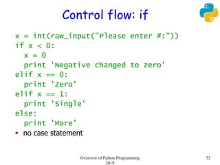Control flow: if
x = int(raw_input("Please enter #:"))
if x < 0:
x = 0
print 'Negative changed to zero'
elif x == 0:
print 'Zero'
elif x == 1:
print 'Single'
else:
print 'More'
 no case statement
52Overview of Python Programming
2019
 