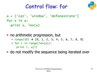 Control flow: for
a = ['cat', 'window', 'defenestrate']
for x in a:
print x, len(x)
 no arithmetic progression, but
 range(10)  [0, 1, 2, 3, 4, 5, 6, 7, 8, 9]
 for i in range(len(a)):
print i, a[i]
 do not modify the sequence being iterated over
53Overview of Python Programming
2019
 