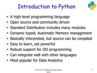 Introduction to Python
 A high-level programming language
 Open source and community driven
 Standard Distribution includes many modules
 Dynamic typed; Automatic Memory management
 Basically interpreted, but source can be compiled
 Easy to learn, yet powerful
 Robust support for OO programming
 Can integrate well with other languages
 Most popular for Data Analytics
5Overview of Python Programming
2019
 