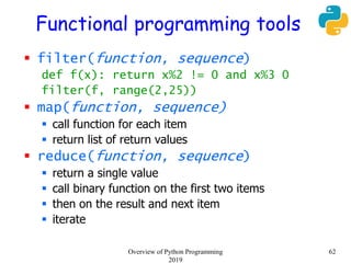 Functional programming tools
 filter(function, sequence)
def f(x): return x%2 != 0 and x%3 0
filter(f, range(2,25))
 map(function, sequence)
 call function for each item
 return list of return values
 reduce(function, sequence)
 return a single value
 call binary function on the first two items
 then on the result and next item
 iterate
62Overview of Python Programming
2019
 