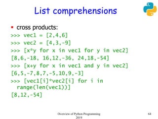 List comprehensions
 cross products:
>>> vec1 = [2,4,6]
>>> vec2 = [4,3,-9]
>>> [x*y for x in vec1 for y in vec2]
[8,6,-18, 16,12,-36, 24,18,-54]
>>> [x+y for x in vec1 and y in vec2]
[6,5,-7,8,7,-5,10,9,-3]
>>> [vec1[i]*vec2[i] for i in
range(len(vec1))]
[8,12,-54]
64Overview of Python Programming
2019
 