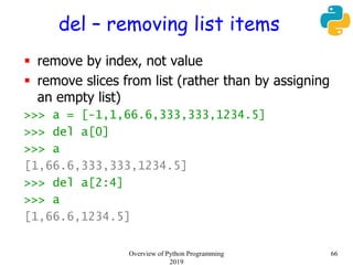 del – removing list items
 remove by index, not value
 remove slices from list (rather than by assigning
an empty list)
>>> a = [-1,1,66.6,333,333,1234.5]
>>> del a[0]
>>> a
[1,66.6,333,333,1234.5]
>>> del a[2:4]
>>> a
[1,66.6,1234.5]
66Overview of Python Programming
2019
 