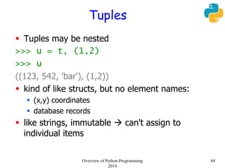 Tuples
 Tuples may be nested
>>> u = t, (1,2)
>>> u
((123, 542, 'bar'), (1,2))
 kind of like structs, but no element names:
 (x,y) coordinates
 database records
 like strings, immutable  can't assign to
individual items
68Overview of Python Programming
2019
 