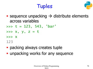 Tuples
 sequence unpacking  distribute elements
across variables
>>> t = 123, 543, 'bar'
>>> x, y, z = t
>>> x
123
 packing always creates tuple
 unpacking works for any sequence
70Overview of Python Programming
2019
 