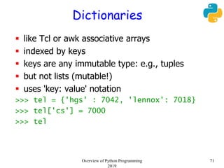 Dictionaries
 like Tcl or awk associative arrays
 indexed by keys
 keys are any immutable type: e.g., tuples
 but not lists (mutable!)
 uses 'key: value' notation
>>> tel = {'hgs' : 7042, 'lennox': 7018}
>>> tel['cs'] = 7000
>>> tel
71Overview of Python Programming
2019
 