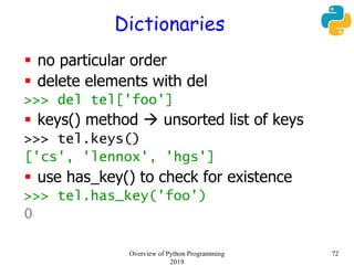 Dictionaries
 no particular order
 delete elements with del
>>> del tel['foo']
 keys() method  unsorted list of keys
>>> tel.keys()
['cs', 'lennox', 'hgs']
 use has_key() to check for existence
>>> tel.has_key('foo')
0
72Overview of Python Programming
2019
 