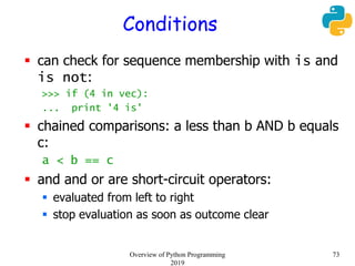 Conditions
 can check for sequence membership with is and
is not:
>>> if (4 in vec):
... print '4 is'
 chained comparisons: a less than b AND b equals
c:
a < b == c
 and and or are short-circuit operators:
 evaluated from left to right
 stop evaluation as soon as outcome clear
73Overview of Python Programming
2019
 