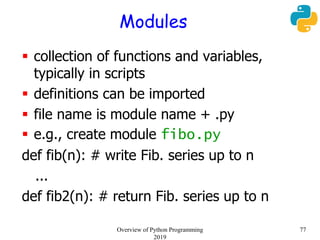 Modules
 collection of functions and variables,
typically in scripts
 definitions can be imported
 file name is module name + .py
 e.g., create module fibo.py
def fib(n): # write Fib. series up to n
...
def fib2(n): # return Fib. series up to n
77Overview of Python Programming
2019
 