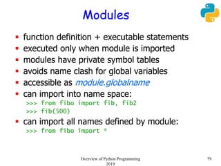 Modules
 function definition + executable statements
 executed only when module is imported
 modules have private symbol tables
 avoids name clash for global variables
 accessible as module.globalname
 can import into name space:
>>> from fibo import fib, fib2
>>> fib(500)
 can import all names defined by module:
>>> from fibo import *
79Overview of Python Programming
2019
 