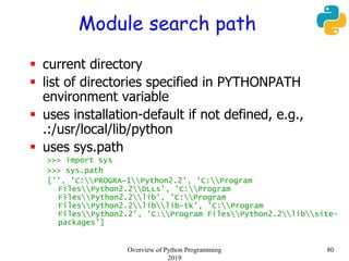 Module search path
 current directory
 list of directories specified in PYTHONPATH
environment variable
 uses installation-default if not defined, e.g.,
.:/usr/local/lib/python
 uses sys.path
>>> import sys
>>> sys.path
['', 'C:PROGRA~1Python2.2', 'C:Program
FilesPython2.2DLLs', 'C:Program
FilesPython2.2lib', 'C:Program
FilesPython2.2liblib-tk', 'C:Program
FilesPython2.2', 'C:Program FilesPython2.2libsite-
packages']
80Overview of Python Programming
2019
 
