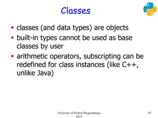 Classes
 classes (and data types) are objects
 built-in types cannot be used as base
classes by user
 arithmetic operators, subscripting can be
redefined for class instances (like C++,
unlike Java)
85Overview of Python Programming
2019
 