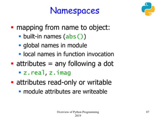 Namespaces
 mapping from name to object:
 built-in names (abs())
 global names in module
 local names in function invocation
 attributes = any following a dot
 z.real, z.imag
 attributes read-only or writable
 module attributes are writeable
87Overview of Python Programming
2019
 