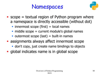 Namespaces
 scope = textual region of Python program where
a namespace is directly accessible (without dot)
 innermost scope (first) = local names
 middle scope = current module's global names
 outermost scope (last) = built-in names
 assignments always affect innermost scope
 don't copy, just create name bindings to objects
 global indicates name is in global scope
88Overview of Python Programming
2019
 