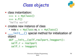 Class objects
 class instantiation:
>>> x = MyClass()
>>> x.f()
'hello world'
 creates new instance of class
 note x = MyClass vs. x = MyClass()
 ___init__() special method for initialization of
object
def __init__(self,realpart,imagpart):
self.r = realpart
self.i = imagpart
90Overview of Python Programming
2019
 