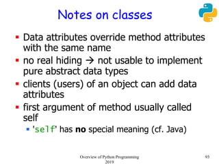 Notes on classes
 Data attributes override method attributes
with the same name
 no real hiding  not usable to implement
pure abstract data types
 clients (users) of an object can add data
attributes
 first argument of method usually called
self
 'self' has no special meaning (cf. Java)
93Overview of Python Programming
2019
 