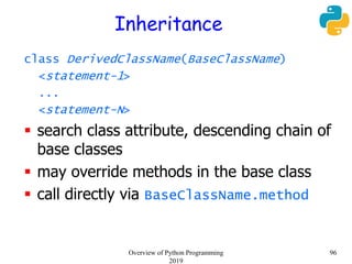 Inheritance
class DerivedClassName(BaseClassName)
<statement-1>
...
<statement-N>
 search class attribute, descending chain of
base classes
 may override methods in the base class
 call directly via BaseClassName.method
96Overview of Python Programming
2019
 