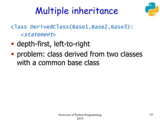 Multiple inheritance
class DerivedClass(Base1,Base2,Base3):
<statement>
 depth-first, left-to-right
 problem: class derived from two classes
with a common base class
97Overview of Python Programming
2019
 